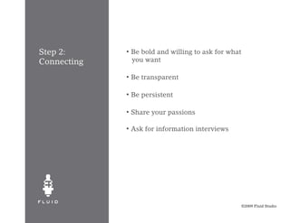 Step 2:      •   Be bold and willing to ask for what
Connecting       you want

             •   Be transparent

             •   Be persistent

             •   Share your passions

             •   Ask for information interviews




                                                       ©2009 Fluid Studio
 