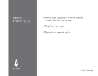Step 3:        •   Never, ever disappear—work hard to
Following Up       remain visible and active

               •   “Ping” all the time

               •   Repeat and repeat again




                                                   ©2009 Fluid Studio
 