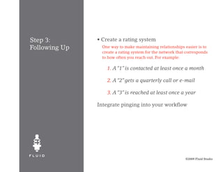 Step 3:        • Create a rating system	
Following Up       One way to make maintaining relationships easier is to
                   create a rating system for the network that corresponds
                   to how often you reach out. For example:

               	     1. A “1” is contacted at least once a month
               	
               	     2. A “2” gets a quarterly call or e-mail

               	     3. A “3” is reached at least once a year

               Integrate pinging into your workflow




                                                              ©2009 Fluid Studio
 