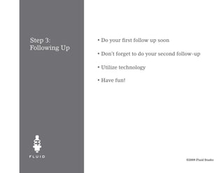 Step 3:        •   Do your first follow up soon
Following Up
               •   Don’t forget to do your second follow-up

               •   Utilize technology

               •   Have fun!




                                                     ©2009 Fluid Studio
 
