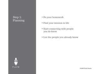 Step 1:    •   Do your homework
Planning
           •   Find your mission in life

           •   Start connecting with people
               you do know

           •   List the people you already know




                                                  ©2009 Fluid Studio
 