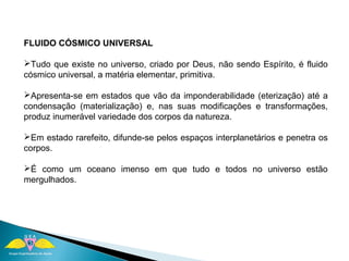 FLUIDO CÓSMICO UNIVERSAL 
Tudo que existe no universo, criado por Deus, não sendo Espírito, é fluido 
cósmico universal, a matéria elementar, primitiva. 
Apresenta-se em estados que vão da imponderabilidade (eterização) até a 
condensação (materialização) e, nas suas modificações e transformações, 
produz inumerável variedade dos corpos da natureza. 
Em estado rarefeito, difunde-se pelos espaços interplanetários e penetra os 
corpos. 
É como um oceano imenso em que tudo e todos no universo estão 
mergulhados. 
 