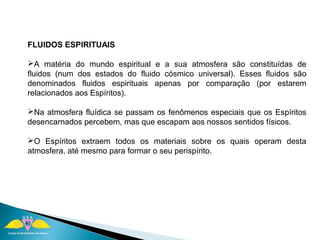 FLUIDOS ESPIRITUAIS 
A matéria do mundo espiritual e a sua atmosfera são constituídas de 
fluidos (num dos estados do fluido cósmico universal). Esses fluidos são 
denominados fluidos espirituais apenas por comparação (por estarem 
relacionados aos Espíritos). 
Na atmosfera fluídica se passam os fenômenos especiais que os Espíritos 
desencarnados percebem, mas que escapam aos nossos sentidos físicos. 
O Espíritos extraem todos os materiais sobre os quais operam desta 
atmosfera, até mesmo para formar o seu perispírito. 
 