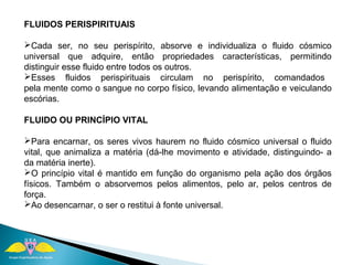 FLUIDOS PERISPIRITUAIS 
Cada ser, no seu perispírito, absorve e individualiza o fluido cósmico 
universal que adquire, então propriedades características, permitindo 
distinguir esse fluido entre todos os outros. 
Esses fluidos perispirituais circulam no perispírito, comandados 
pela mente como o sangue no corpo físico, levando alimentação e veiculando 
escórias. 
FLUIDO OU PRINCÍPIO VITAL 
Para encarnar, os seres vivos haurem no fluido cósmico universal o fluido 
vital, que animaliza a matéria (dá-lhe movimento e atividade, distinguindo- a 
da matéria inerte). 
O princípio vital é mantido em função do organismo pela ação dos órgãos 
físicos. Também o absorvemos pelos alimentos, pelo ar, pelos centros de 
força. 
Ao desencarnar, o ser o restitui à fonte universal. 
 
