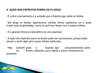 A AÇÃO DOS ESPÍRITOS SOBRE OS FLUIDOS 
É como o pensamento e a verdade que o Espírito age sobre os fluidos. 
Ele dirige os fluidos, aglomera-se, dá-lhes forma, aparência, cor e pode 
mudar suas propriedades, como os químicos fazem com a nossa matéria. 
É a grande oficina ou laboratório da vida espiritual. 
A ação dos Espíritos sobre os fluidos pode ser inconsciente, porque basta 
pensar e sentir algo para causar efeitos sobre eles. 
Mas também pode o Espírito agir conscientemente sobre 
os fluidos, sabendo o que realiza e como o fenômeno se 
processa. 
 