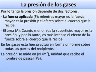 La presión de los gases
Por lo tanto la presión depende de dos factores:
- La fuerza aplicada (F): mientras mayor es la fuerza
mayor es la presión y el efecto sobre el cuerpo que la
recibe.
- El área (A): Cuanto menor sea la superficie, mayor es la
presión, y por lo tanto, es más intenso el efecto de la
fuerza sobre el cuerpo que la recibe.
En los gases esta fuerza actúa en forma uniforme sobre
todas las partes del recipiente.
La presión se mide en (N /m2), unidad que recibe el
nombre de pascal (Pa).
 