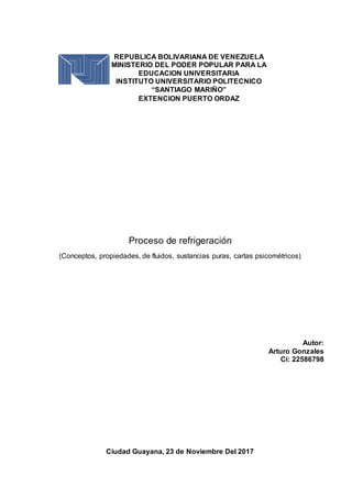 Proceso de refrigeración
(Conceptos, propiedades, de fluidos, sustancias puras, cartas psicométricos)
Ciudad Guayana, 23 de Noviembre Del 2017
REPUBLICA BOLIVARIANA DE VENEZUELA
MINISTERIO DEL PODER POPULAR PARA LA
EDUCACION UNIVERSITARIA
INSTITUTO UNIVERSITARIO POLITECNICO
“SANTIAGO MARIÑO”
EXTENCION PUERTO ORDAZ
Autor:
Arturo Gonzales
Ci: 22586798
 