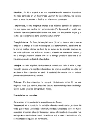 Densidad, En física y química, es una magnitud escalar referida a la cantidad
de masa contenida en un determinado volumen de una sustancia. Se expresa
como la masa de un cuerpo dividida por el volumen que ocupa.
Temperatura, es una magnitud referida a las nociones comunes de caliente o
frío que puede ser medida con un termómetro. Por lo general, un objeto más
"caliente" que otro puede considerarse que tiene una temperatura mayor, y si
es frío, se considera que tiene una temperatura menor.
Energía interna, En física, la energía interna (U) de un sistema intenta ser un
reflejo de la energía a escala microscópica. Más concretamente, es la suma de
la energía cinética interna, es decir, de las sumas de las energías cinéticas de
las individualidades que lo forman respecto al centro de masas del sistema, y
de la energía potencial interna, que es la energía potencial asociada a las
interacciones entre estas individualidades.
Entalpía, es una magnitud termodinámica, simbolizada con la letra H, cuya
variación expresa una medida de la cantidad de energía absorbida o cedida por
un sistema termodinámico, es decir, la cantidad de energía que un sistema
puede intercambiar con su entorno.
Entropía, En termodinámica, la entropía (simbolizada como S) es una
magnitud física que permite, mediante cálculo, determinar la parte de la energía
que no puede utilizarse para producir trabajo.
Propiedades secundarias
Caracterizan el comportamiento específico de los fluidos.
Viscosidad es la oposición de un fluido a las deformaciones tangenciales. Un
fluido que no tiene viscosidad se llama fluido ideal. En realidad todos los fluidos
conocidos presentan algo de viscosidad, siendo el modelo de viscosidad nula
una aproximación bastante buena para ciertas aplicaciones. La viscosidad sólo
se manifiesta en líquidos en movimiento.
 