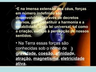 •E na imensa extensão dos céus, forças
em número indefinido são
desenvolvidas, através de decretos
eternos, para constituir a harmonia e a
estabilidade. Essa lei universal, tal como
a criação, escapa à percepção de nossos
sentidos.
• Na Terra essas forças são
conhecidas sob o nome de
gravidade, coesão, afinidade,
atração, magnetismo, eletricidade
ativa.
 