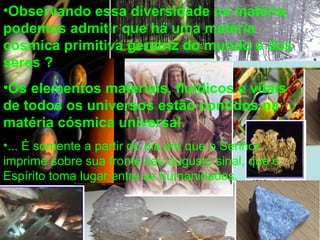 •Observando essa diversidade na matéria,
podemos admitir que há uma matéria
cósmica primitiva geratriz do mundo e dos
seres ?
•Os elementos materiais, fluídicos e vitais
de todos os universos estão contidos na
matéria cósmica universal.
•... É somente a partir do dia em que o Senhor
imprime sobre sua fronte seu augusto sinal, que o
Espírito toma lugar entre as humanidades.
 
