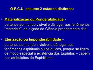 O F.C.U. assume 2 estados distintos:O F.C.U. assume 2 estados distintos:
• Materialização ou PonderabilidadeMaterialização ou Ponderabilidade --
pertence ao mundo visível e dá lugar aos fenômenospertence ao mundo visível e dá lugar aos fenômenos
“materiais”, da alçada da Ciência propriamente dita.“materiais”, da alçada da Ciência propriamente dita.
• Eterização ou ImponderabilidadeEterização ou Imponderabilidade ––
pertence ao mundo invisível e dá lugar aospertence ao mundo invisível e dá lugar aos
fenômenos espirituais ou psíquicos, porque se ligamfenômenos espirituais ou psíquicos, porque se ligam
de modo especial à existência dos Espíritos – cabemde modo especial à existência dos Espíritos – cabem
nas atribuições do Espiritismo.nas atribuições do Espiritismo.
 