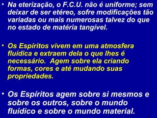 • Na eterização, o F.C.U. não é uniforme; sem
deixar de ser etéreo, sofre modificações tão
variadas ou mais numerosas talvez do que
no estado de matéria tangível.
• Os Espíritos vivem em uma atmosfera
fluídica e extraem dela o que lhes é
necessário. Agem sobre ela criando
formas, cores e até mudando suas
propriedades.
• Os Espíritos agem sobre si mesmos e
sobre os outros, sobre o mundo
fluídico e sobre o mundo material.
 