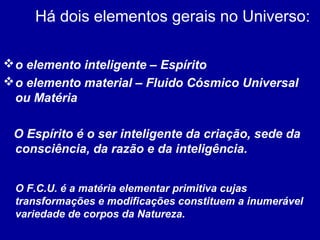 Há dois elementos gerais no Universo:
o elemento inteligente – Espírito
o elemento material – Fluido Cósmico Universal
ou Matéria
O Espírito é o ser inteligente da criação, sede da
consciência, da razão e da inteligência.
O F.C.U. é a matéria elementar primitiva cujas
transformações e modificações constituem a inumerável
variedade de corpos da Natureza.
 