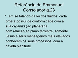 Referência de Emmanuel
Consolador:q.23
“...em se falando da lei dos fluidos, cada
orbe a possui de conformidade com a
sua organização planetária
com relação ao plano terrestre, somente
Jesus e seus mensageiros mais elevados
conhecem os seus processos, com a
devida plenitude
 
