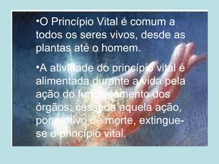•O Princípio Vital é comum a
todos os seres vivos, desde as
plantas até o homem.
•A atividade do princípio vital é
alimentada durante a vida pela
ação do funcionamento dos
órgãos; cessada aquela ação,
por motivo de morte, extingue-
se o princípio vital.
 