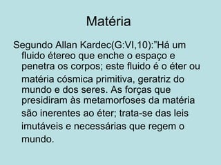 Matéria
Segundo Allan Kardec(G:VI,10):”Há um
fluido étereo que enche o espaço e
penetra os corpos; este fluido é o éter ou
matéria cósmica primitiva, geratriz do
mundo e dos seres. As forças que
presidiram às metamorfoses da matéria
são inerentes ao éter; trata-se das leis
imutáveis e necessárias que regem o
mundo.
 