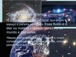 •O que é o Fluído Cósmico Universal?
•É a matéria elementar primitiva, que enche o
espaço e penetra os corpos. Esse fluído é o
éter ou matéria cósmica, geradora do
mundo e dos seres.
•Nesse elemento primordial, vibram e vivem
constelações e sóis, mundos e seres, como os
peixes no oceano.
 