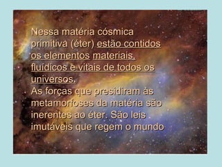•Nessa matéria cósmicaNessa matéria cósmica
primitiva (éter)primitiva (éter) estão contidosestão contidos
os elementosos elementos materiais,materiais,
fluídicos e vitais de todos osfluídicos e vitais de todos os
universos.universos.
As forças que presidiram àsAs forças que presidiram às
metamorfoses da matéria sãometamorfoses da matéria são
inerentes ao éter. São leisinerentes ao éter. São leis
imutáveis que regem o mundoimutáveis que regem o mundo
 