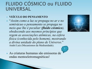  VEÍCULO DO PENSAMENTO
 “Assim como a luz se propaga no ar e no
semivácuo o pensamento se propaga no
meio que lhe é peculiar (fluido cósmico),
obedecendo aos mesmos princípios que
regem as associações atômicas, na esfera
física (conhecida pelo homem), mostrando
a divina unidade do plano de Universo.”
André Luiz (Mecanismos da Mediunidade).
 As criaturas humanas são emissoras de
ondas mentoeletromagnéticas!
?
 