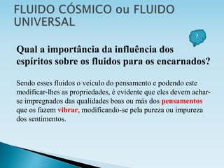 Qual a importância da influência dos
espíritos sobre os fluidos para os encarnados?
Sendo esses fluidos o veículo do pensamento e podendo este
modificar-lhes as propriedades, é evidente que eles devem achar-
se impregnados das qualidades boas ou más dos pensamentos
que os fazem vibrar, modificando-se pela pureza ou impureza
dos sentimentos.
?
 
