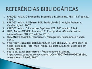 1. KARDEC, Allan. O Evangelho Segundo o Espiritismo. FEB. 112ª edição.
1996.
2. KARDEC, Allan. A Gênese. FEB. Tradução da 5ª edição Francesa.
Versão digital. 2007.
3. KARDEC, Allan. O Livro dos Espíritos. FEB. 76ª edição. 1944.
4. LUIZ, André (XAVIER, Francisco C. Psicografia). Mecanismos da
Mediunidade. FEB. 28ª edição. 2013.
5. EMMANUEL (XAVIER, Francisco C. Psicografia). Pensamento e Vida.
1958.
6. http://revistagalileu.globo.com/Ciencia/noticia/2015/09/boson-de-
higgs-divulgada-foto-mais-nitida-da-particula.html, acessado em
19/09/2017.
7. YouTube, canal Espiritismo – Áudio e Books Espíritas.
https://www.youtube.com/channel/UCmvf5ZQYfXth1W0D2XzBbSw,
acessado em 19/09/2017.
 