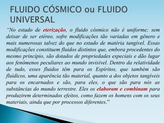 “No estado de eterização, o fluido cósmico não é uniforme; sem
deixar de ser etéreo, sofre modificações tão variadas em gênero e
mais numerosas talvez do que no estado de matéria tangível. Essas
modificações constituem fluidos distintos que, embora procedentes do
mesmo princípio, são dotados de propriedades especiais e dão lugar
aos fenômenos peculiares ao mundo invisível. Dentro da relatividade
de tudo, esses fluidos têm para os Espíritos, que também são
fluídicos, uma aparência tão material, quanto a dos objetos tangíveis
para os encarnados e são, para eles, o que são para nós as
substâncias do mundo terrestre. Eles os elaboram e combinam para
produzirem determinados efeitos, como fazem os homens com os seus
materiais, ainda que por processos diferentes.”
 