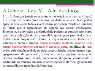 A Gênese – Cap. VI - A lei e as forças
11. - A Natureza jamais se encontra em oposição a si mesma: Uma só
é a divisa do brasão do Universo: unidade-variedade...Não podeis
apreciar esta lei em toda a sua extensão, por serem restritas e limitadas
as forças que a representam no campo das vossas observações.
Entretanto, a gravitação e a eletricidade podem ser consideradas como
uma larga aplicação da lei primordial, que impera para lá dos céus.
Todas essas forças são eternas - explicaremos este termo - e
universais, como a criação. Sendo inerentes ao fluído cósmico, elas
atuam necessariamente em tudo e em toda parte, modificando suas
ações pela simultaneidade ou pela sucessividade, predominando aqui,
apagando-se ali, pujantes e ativas em certos pontos, latentes ou
ocultas noutros, mas, afinal, preparando, dirigindo, conservando e
destruindo os mundos em seus diversos períodos de vida, governando
os maravilhosos trabalhos da Natureza.
 