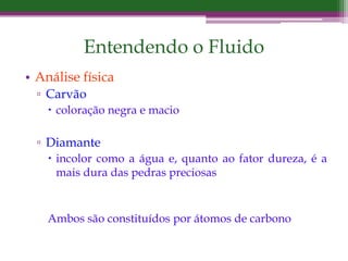 Entendendo o Fluido
• Análise física
▫ Carvão
 coloração negra e macio
▫ Diamante
 incolor como a água e, quanto ao fator dureza, é a
mais dura das pedras preciosas
Ambos são constituídos por átomos de carbono
 