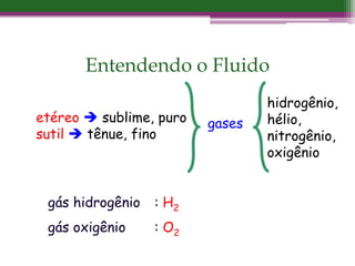 Entendendo o Fluido
etéreo  sublime, puro
sutil  tênue, fino
gases
hidrogênio,
hélio,
nitrogênio,
oxigênio
gás hidrogênio : H2
gás oxigênio : O2
 