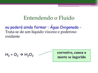 Entendendo o Fluido
ou poderá ainda formar : Água Oxigenada -
Trata-se de um líquido viscoso e poderoso
oxidante
H2 + O2  H2O2
corrosivo, causa a
morte se ingerido
 