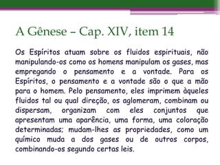 A Gênese – Cap. XIV, item 14
Os Espíritos atuam sobre os fluidos espirituais, não
manipulando-os como os homens manipulam os gases, mas
empregando o pensamento e a vontade. Para os
Espíritos, o pensamento e a vontade são o que a mão
para o homem. Pelo pensamento, eles imprimem àqueles
fluidos tal ou qual direção, os aglomeram, combinam ou
dispersam, organizam com eles conjuntos que
apresentam uma aparência, uma forma, uma coloração
determinadas; mudam-lhes as propriedades, como um
químico muda a dos gases ou de outros corpos,
combinando-os segundo certas leis.
 