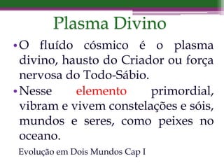 •O fluído cósmico é o plasma
divino, hausto do Criador ou força
nervosa do Todo-Sábio.
•Nesse elemento primordial,
vibram e vivem constelações e sóis,
mundos e seres, como peixes no
oceano.
Evolução em Dois Mundos Cap I
Plasma Divino
 
