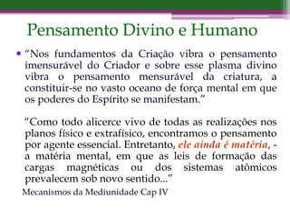  “Nos fundamentos da Criação vibra o pensamento
imensurável do Criador e sobre esse plasma divino
vibra o pensamento mensurável da criatura, a
constituir-se no vasto oceano de força mental em que
os poderes do Espírito se manifestam.”
“Como todo alicerce vivo de todas as realizações nos
planos físico e extrafísico, encontramos o pensamento
por agente essencial. Entretanto, ele ainda é matéria, -
a matéria mental, em que as leis de formação das
cargas magnéticas ou dos sistemas atômicos
prevalecem sob novo sentido...”
Mecanismos da Mediunidade Cap IV
Pensamento Divino e Humano
 