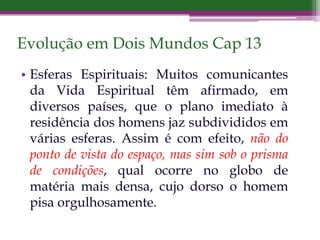 Evolução em Dois Mundos Cap 13
• Esferas Espirituais: Muitos comunicantes
da Vida Espiritual têm afirmado, em
diversos países, que o plano imediato à
residência dos homens jaz subdivididos em
várias esferas. Assim é com efeito, não do
ponto de vista do espaço, mas sim sob o prisma
de condições, qual ocorre no globo de
matéria mais densa, cujo dorso o homem
pisa orgulhosamente.
 