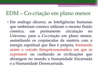 EDM – Co-criação em plano menor
• Em análogo alicerce, as Inteligências humanas
que ombreiam conosco utilizam o mesmo fluído
cósmico, em permanente circulação no
Universo, para a Co-criação em plano menor,
assimilando os corpúsculos da matéria com a
energia espiritual que lhes é própria, formando
assim o veículo fisiopsicossomático em que se
exprimem ou cunhando as civilizações que
abrangem no mundo a humanidade Encarnada
e a Humanidade Desencarnada.
 