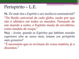 Perispírito – L.E.
94. De onde tira o Espírito o seu invólucro semimaterial?
“Do fluido universal de cada globo, razão por que
não é idêntico em todos os mundos. Passando de
um mundo a outro, o Espírito muda de envoltório,
como mudais de roupa.”
94a) - Assim, quando os Espíritos que habitam mundos
superiores vêm ao nosso meio, tomam um perispírito
mais grosseiro?
“É necessário que se revistam da vossa matéria, já o
dissemos.”
 