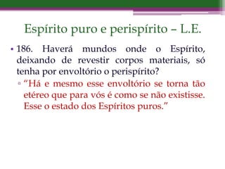 Espírito puro e perispírito – L.E.
• 186. Haverá mundos onde o Espírito,
deixando de revestir corpos materiais, só
tenha por envoltório o perispírito?
▫ “Há e mesmo esse envoltório se torna tão
etéreo que para vós é como se não existisse.
Esse o estado dos Espíritos puros.”
 
