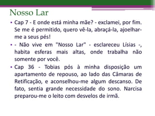 Nosso Lar
• Cap 7 - E onde está minha mãe? - exclamei, por fim.
Se me é permitido, quero vê-la, abraçá-la, ajoelhar-
me a seus pés!
• - Não vive em "Nosso Lar" - esclareceu Lísias -,
habita esferas mais altas, onde trabalha não
somente por você.
• Cap 36 - Tobias pós à minha disposição um
apartamento de repouso, ao lado das Câmaras de
Retificação, e aconselhou-me algum descanso. De
fato, sentia grande necessidade do sono. Narcisa
preparou-me o leito com desvelos de irmã.
 