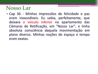 Nosso Lar
• Cap 36 - Minhas impressões de felicidade e paz
eram inexcedíveis. Eu sabia, perfeitamente, que
deixara o veículo inferior no apartamento das
Câmaras de Retificação, em "Nosso Lar", e tinha
absoluta consciência daquela movimentação em
plano diverso. Minhas noções de espaço e tempo
eram exatas.
 