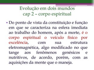Evolução em dois mundos
cap 2 – corpo espiritual
• Do ponto de vista da constituição e função
em que se caracteriza na esfera imediata
ao trabalho do homem, após a morte, é o
corpo espiritual o veículo físico por
excelência, com sua estrutura
eletromagnética, algo modificado no que
tange aos fenômenos genésicos e
nutritivos, de acordo, porém, com as
aquisições da mente que o maneja.
 