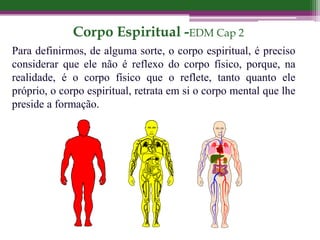 Corpo Espiritual -EDM Cap 2
Para definirmos, de alguma sorte, o corpo espiritual, é preciso
considerar que ele não é reflexo do corpo físico, porque, na
realidade, é o corpo físico que o reflete, tanto quanto ele
próprio, o corpo espiritual, retrata em si o corpo mental que lhe
preside a formação.
 
