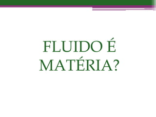 FLUIDO É
MATÉRIA?
 