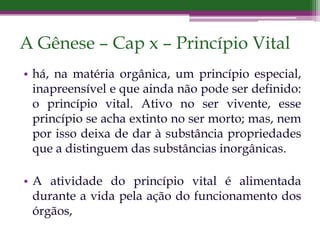 A Gênese – Cap x – Princípio Vital
• há, na matéria orgânica, um princípio especial,
inapreensível e que ainda não pode ser definido:
o princípio vital. Ativo no ser vivente, esse
princípio se acha extinto no ser morto; mas, nem
por isso deixa de dar à substância propriedades
que a distinguem das substâncias inorgânicas.
• A atividade do princípio vital é alimentada
durante a vida pela ação do funcionamento dos
órgãos,
 