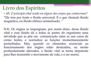 Livro dos Espiritos
• 65. O princípio vital reside em alguns dos corpos que conhecemos?
“Ele tem por fonte o fluido universal. É o que chamais fluido
magnético, ou fluido elétrico animalizado. “
N.K. Os órgãos se impregnam, por assim dizer, desse fluido
vital e esse fluido dá a todas as partes do organismo uma
atividade que as põe em comunicação entre si, nos casos de
certas lesões, e normaliza as funções momentaneamente
perturbadas. Mas, quando os elementos essenciais ao
funcionamento dos órgãos estão destruídos, ou muito
profundamente alterados, o fluido vital se torna impotente
para lhes transmitir o movimento da vida, e o ser morre.
 