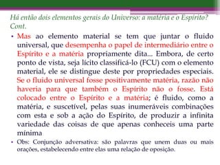 Há então dois elementos gerais do Universo: a matéria e o Espírito?
Cont.
• Mas ao elemento material se tem que juntar o fluido
universal, que desempenha o papel de intermediário entre o
Espírito e a matéria propriamente dita... Embora, de certo
ponto de vista, seja lícito classificá-lo (FCU) com o elemento
material, ele se distingue deste por propriedades especiais.
Se o fluido universal fosse positivamente matéria, razão não
haveria para que também o Espírito não o fosse. Está
colocado entre o Espírito e a matéria; é fluido, como a
matéria, e suscetível, pelas suas inumeráveis combinações
com esta e sob a ação do Espírito, de produzir a infinita
variedade das coisas de que apenas conheceis uma parte
mínima
• Obs: Conjunção adversativa: são palavras que unem duas ou mais
orações, estabelecendo entre elas uma relação de oposição.
 