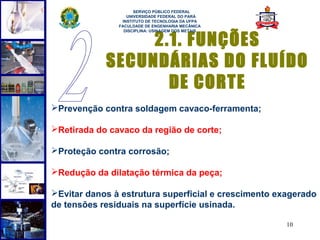  
                     SERVIÇO PÚBLICO FEDERAL
                  UNIVERSIDADE FEDERAL DO PARÁ
                INSTITUTO DE TECNOLOGIA DA UFPA
               FACULDADE DE ENGENHARIA MECÂNICA



                 2.1. FUNÇÕES
                 DISCIPLINA: USINAGEM DOS METAIS




            SECUNDÁRIAS DO FLUÍDO
                   DE CORTE
Prevenção contra soldagem cavaco-ferramenta;

Retirada do cavaco da região de corte;

Proteção contra corrosão;

Redução da dilatação térmica da peça;

Evitar danos à estrutura superficial e crescimento exagerado
de tensões residuais na superfície usinada.

                                                      10
 