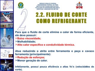  
                      SERVIÇO PÚBLICO FEDERAL
                   UNIVERSIDADE FEDERAL DO PARÁ
                 INSTITUTO DE TECNOLOGIA DA UFPA
                FACULDADE DE ENGENHARIA MECÂNICA
                  DISCIPLINA: USINAGEM DOS METAIS




                 2.2. FLUIDO DE CORTE
                 COMO REFRIGERANTE
Para que o fluido de corte elimine o calor de forma eficiente,
ele deve possuir:
Baixa viscosidade;
Molhabilidade;
Alto calor específico e condutividade térmica.

Atua reduzindo o atrito entre ferramenta e peça e cavaco
ferramenta (principalmente):
Redução de esforços;
Menor geração de calor.

Infelizmente, possui pouca eficiência a altas Vc’s (velocidades de
                                                           11
corte).
 