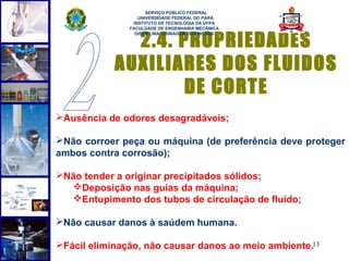  
                     SERVIÇO PÚBLICO FEDERAL
                  UNIVERSIDADE FEDERAL DO PARÁ
                INSTITUTO DE TECNOLOGIA DA UFPA
               FACULDADE DE ENGENHARIA MECÂNICA


              2.4. PROPRIEDADES
                 DISCIPLINA: USINAGEM DOS METAIS




            AUXILIARES DOS FLUIDOS
                    DE CORTE
Ausência de odores desagradáveis;

Não corroer peça ou máquina (de preferência deve proteger
ambos contra corrosão);

Não tender a originar precipitados sólidos;
   Deposição nas guias da máquina;
   Entupimento dos tubos de circulação de fluido;

Não causar danos à saúdem humana.

Fácil eliminação, não causar danos ao meio ambiente.13
 
