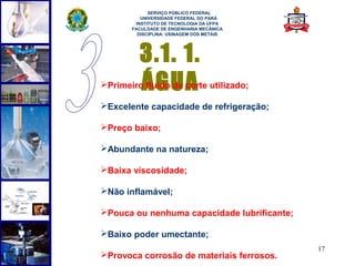  
             SERVIÇO PÚBLICO FEDERAL
          UNIVERSIDADE FEDERAL DO PARÁ
        INSTITUTO DE TECNOLOGIA DA UFPA
       FACULDADE DE ENGENHARIA MECÂNICA
         DISCIPLINA: USINAGEM DOS METAIS




         3.1. 1.
         ÁGUA
Primeiro fluido de corte utilizado;

Excelente capacidade de refrigeração;

Preço baixo;

Abundante na natureza;

Baixa viscosidade;

Não inflamável;

Pouca ou nenhuma capacidade lubrificante;

Baixo poder umectante;
                                             17
Provoca corrosão de materiais ferrosos.
 