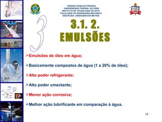  
                       SERVIÇO PÚBLICO FEDERAL
                    UNIVERSIDADE FEDERAL DO PARÁ
                  INSTITUTO DE TECNOLOGIA DA UFPA
                 FACULDADE DE ENGENHARIA MECÂNICA
                   DISCIPLINA: USINAGEM DOS METAIS




                   3.1. 2.
                 EMULSÕES
Emulsões de óleo em água;

Basicamente compostos de água (1 a 20% de óleo);

Alto poder refrigerante;

Alto poder umectante;

Menor ação corrosiva;

Melhor ação lubrificante em comparação à água.

                                                     18
 